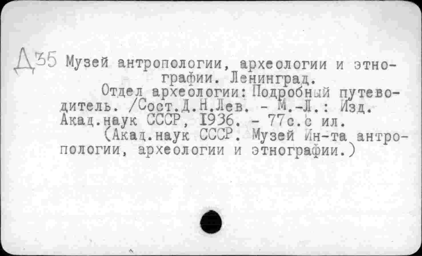 ﻿Л 55 Музей антропологии, археологии и этнографии. Ленинград.
Отдел археологии: Подробный путеводитель. /Сост.Д.Н.Лев. - М.-Л.: Изд. Акад.наук СССР, 1936. - 77с.с ил.
(Акад.наук СССР. Музей Ин-та антропологии, археологии и этнографии.)